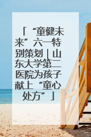 “童健未来”六一特别策划｜山东大学第二医院为孩子献上“童心处方”