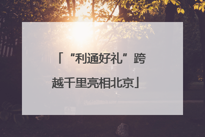 “利通好礼”跨越千里亮相北京