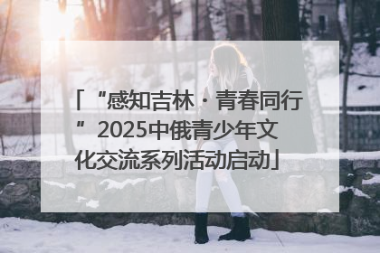 “感知吉林・青春同行”2025中俄青少年文化交流系列活动启动