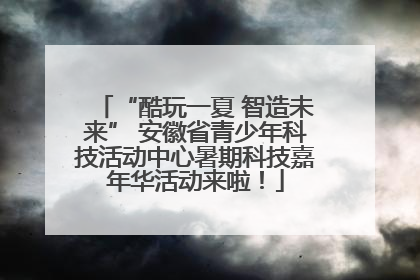 “酷玩一夏 智造未来” 安徽省青少年科技活动中心暑期科技嘉年华活动来啦！