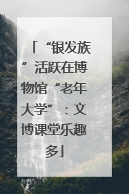 “银发族”活跃在博物馆“老年大学”：文博课堂乐趣多
