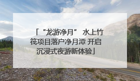 “龙游净月” 水上竹筏项目落户净月潭 开启沉浸式夜游新体验