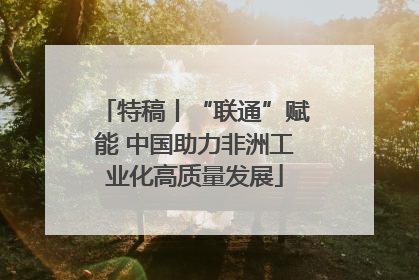 特稿丨“联通”赋能 中国助力非洲工业化高质量发展