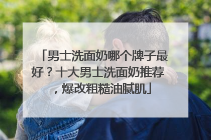 男士洗面奶哪个牌子最好？十大男士洗面奶推荐，爆改粗糙油腻肌