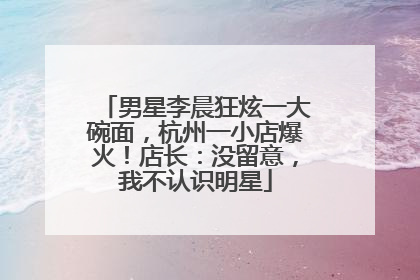 男星李晨狂炫一大碗面，杭州一小店爆火！店长：没留意，我不认识明星