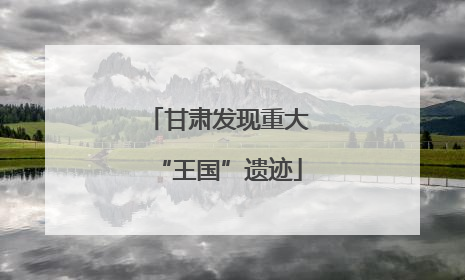 甘肃发现重大“王国”遗迹