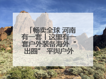 畅卖全球 河南有一套丨这里有一套户外装备海外“出圈” 平舆户外用品：让“休闲风”长红