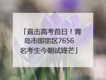 直击高考首日！青岛市即墨区7656名考生今朝试锋芒