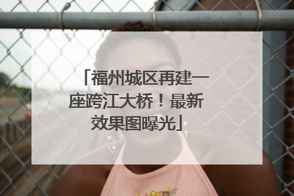 福州城区再建一座跨江大桥！最新效果图曝光