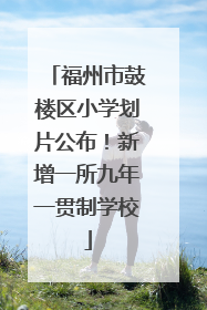 福州市鼓楼区小学划片公布！新增一所九年一贯制学校