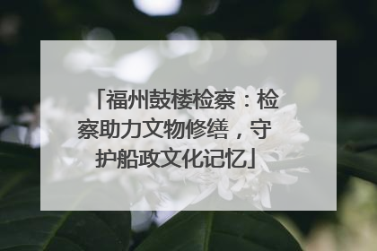 福州鼓楼检察：检察助力文物修缮，守护船政文化记忆