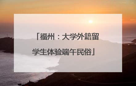 福州：大学外籍留学生体验端午民俗
