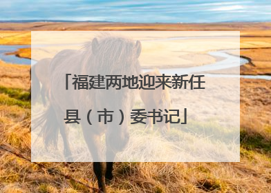 福建两地迎来新任县（市）委书记
