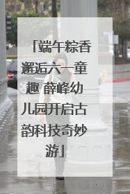 端午粽香邂逅六一童趣 薛峰幼儿园开启古韵科技奇妙游