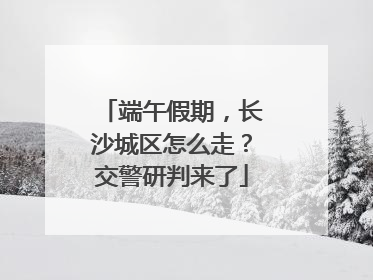 端午假期，长沙城区怎么走？交警研判来了