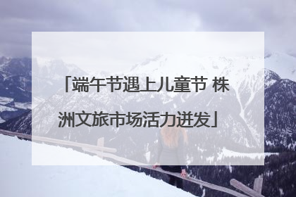 端午节遇上儿童节 株洲文旅市场活力迸发