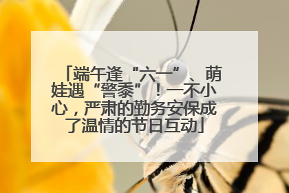 端午逢“六一”、萌娃遇“警黍”！一不小心，严肃的勤务安保成了温情的节日互动