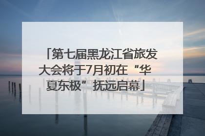 第七届黑龙江省旅发大会将于7月初在“华夏东极”抚远启幕