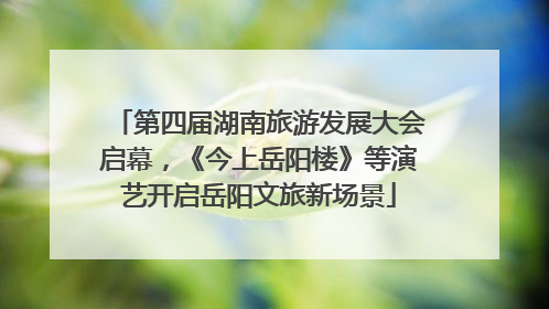 第四届湖南旅游发展大会启幕，《今上岳阳楼》等演艺开启岳阳文旅新场景