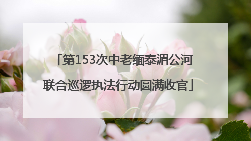 第153次中老缅泰湄公河联合巡逻执法行动圆满收官