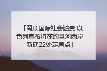 罔顾国际社会谴责 以色列宣布将在约旦河西岸新建22处定居点