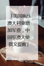 美国施压澳大利亚增加军费，中国驻澳大使撰文提醒