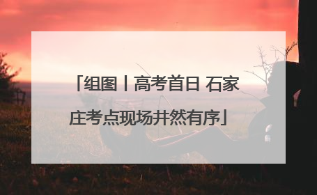 组图丨高考首日 石家庄考点现场井然有序
