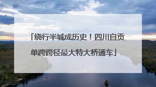 绕行半城成历史！四川自贡单跨跨径最大特大桥通车