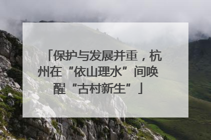 保护与发展并重，杭州在“依山理水”间唤醒“古村新生”