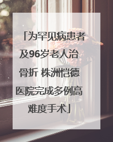 为罕见病患者及96岁老人治骨折 株洲恺德医院完成多例高难度手术