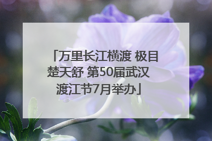 万里长江横渡 极目楚天舒 第50届武汉渡江节7月举办