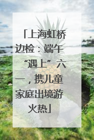 上海虹桥边检：端午“遇上”六一，携儿童家庭出境游火热