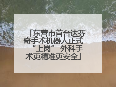 东营市首台达芬奇手术机器人正式“上岗” 外科手术更精准更安全