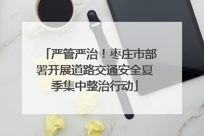 严管严治！枣庄市部署开展道路交通安全夏季集中整治行动
