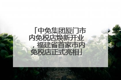 中免集团厦门市内免税店焕新开业，福建省首家市内免税店正式亮相