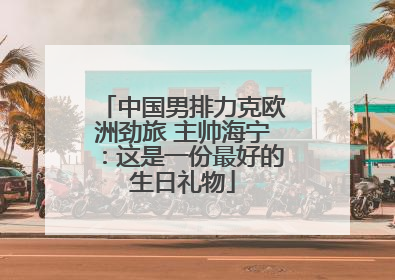 中国男排力克欧洲劲旅 主帅海宁：这是一份最好的生日礼物