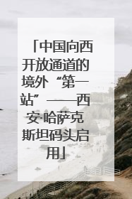 中国向西开放通道的境外“第一站”——西安·哈萨克斯坦码头启用