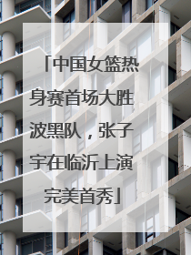 中国女篮热身赛首场大胜波黑队，张子宇在临沂上演完美首秀