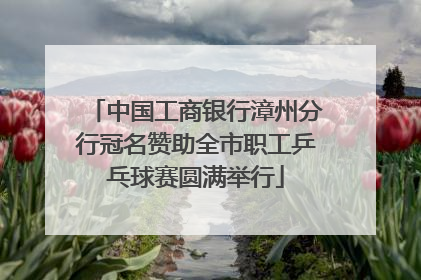 中国工商银行漳州分行冠名赞助全市职工乒乓球赛圆满举行