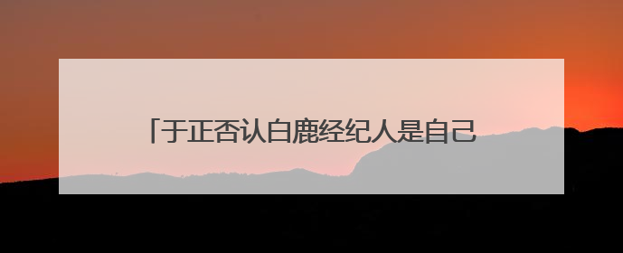 于正否认白鹿经纪人是自己表妹：不会跟同事做朋友，不会让亲友介入到我的工作