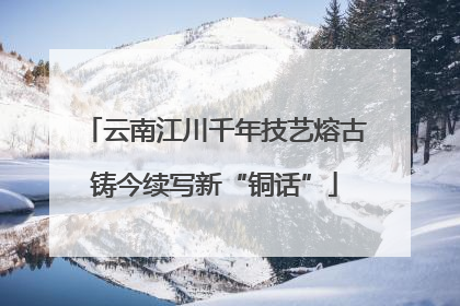 云南江川千年技艺熔古铸今续写新“铜话”