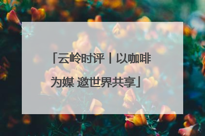 云岭时评丨以咖啡为媒 邀世界共享