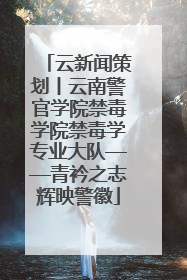 云新闻策划丨云南警官学院禁毒学院禁毒学专业大队——青衿之志辉映警徽