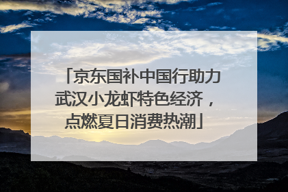 京东国补中国行助力武汉小龙虾特色经济，点燃夏日消费热潮
