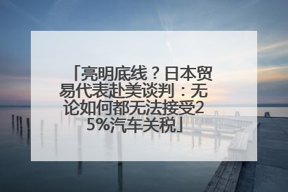 亮明底线？日本贸易代表赴美谈判：无论如何都无法接受25%汽车关税