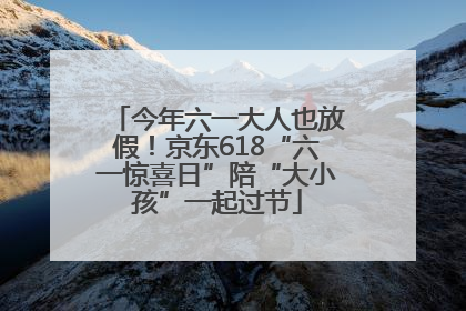 今年六一大人也放假！京东618“六一惊喜日”陪“大小孩”一起过节