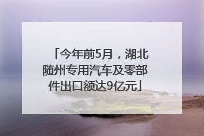 今年前5月，湖北随州专用汽车及零部件出口额达9亿元