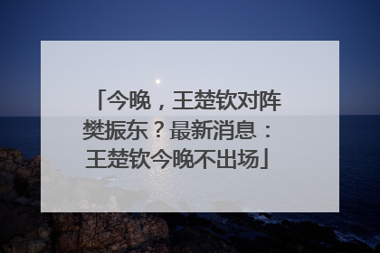 今晚，王楚钦对阵樊振东？最新消息：王楚钦今晚不出场
