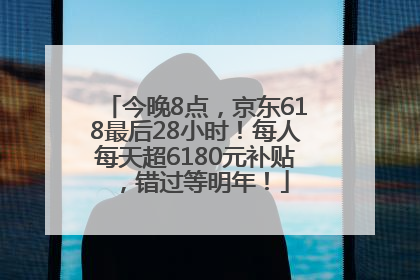 今晚8点，京东618最后28小时！每人每天超6180元补贴，错过等明年！