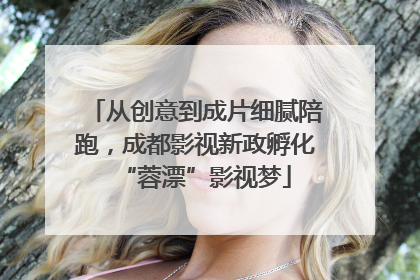 从创意到成片细腻陪跑，成都影视新政孵化“蓉漂”影视梦